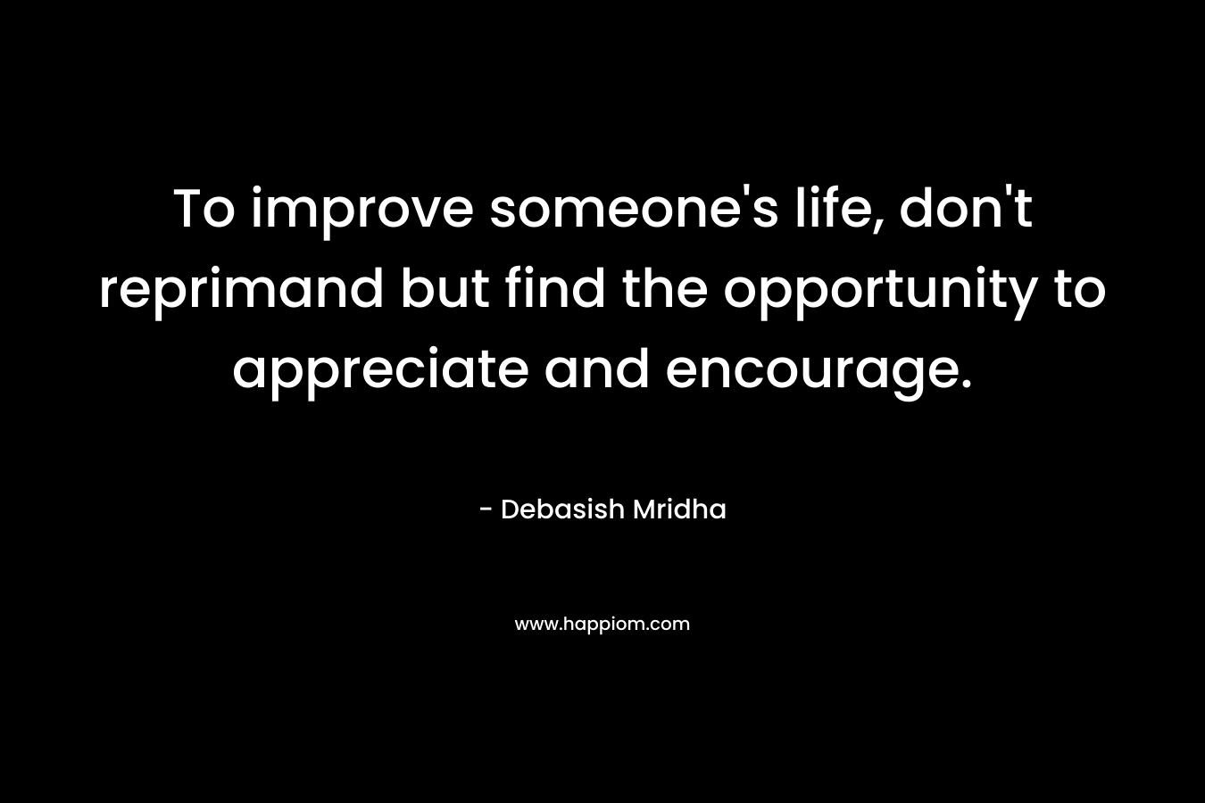 To improve someone’s life, don’t reprimand but find the opportunity to appreciate and encourage. – Debasish Mridha