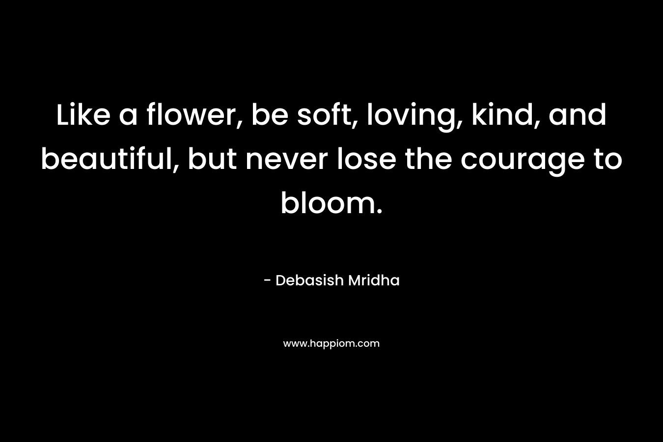 Like a flower, be soft, loving, kind, and beautiful, but never lose the courage to bloom.