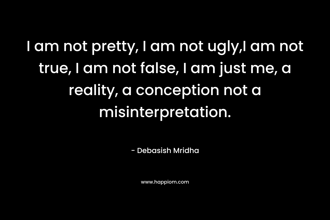I am not pretty, I am not ugly,I am not true, I am not false, I am just me, a reality, a conception not a misinterpretation.