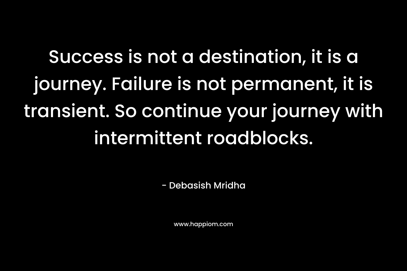 Success is not a destination, it is a journey. Failure is not permanent, it is transient. So continue your journey with intermittent roadblocks.