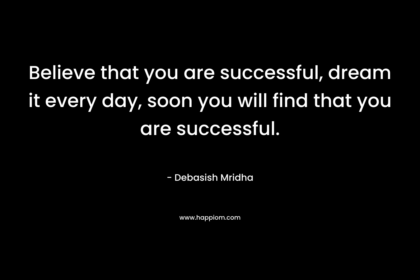 Believe that you are successful, dream it every day, soon you will find that you are successful.