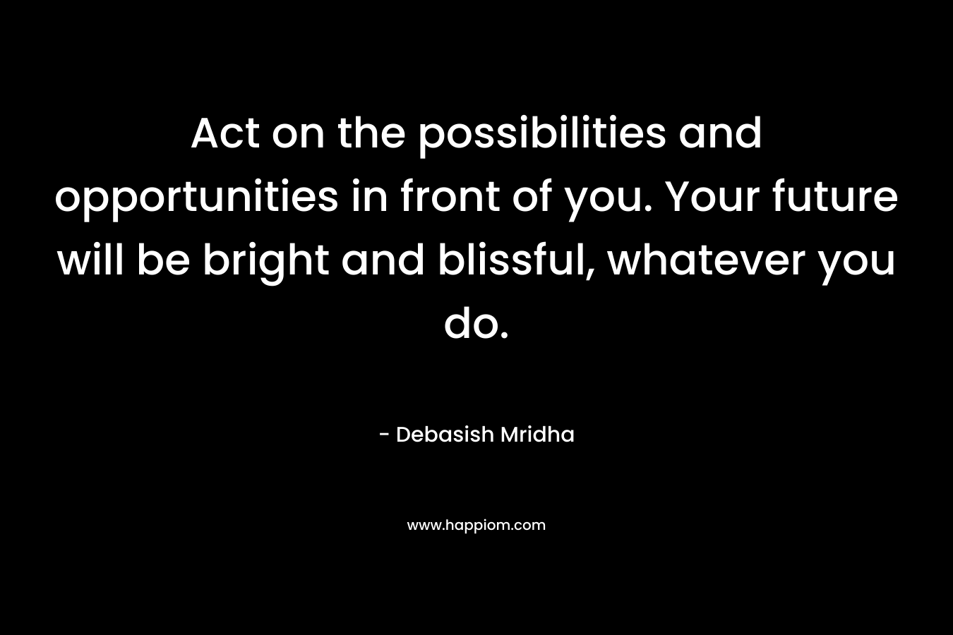 Act on the possibilities and opportunities in front of you. Your future will be bright and blissful, whatever you do.