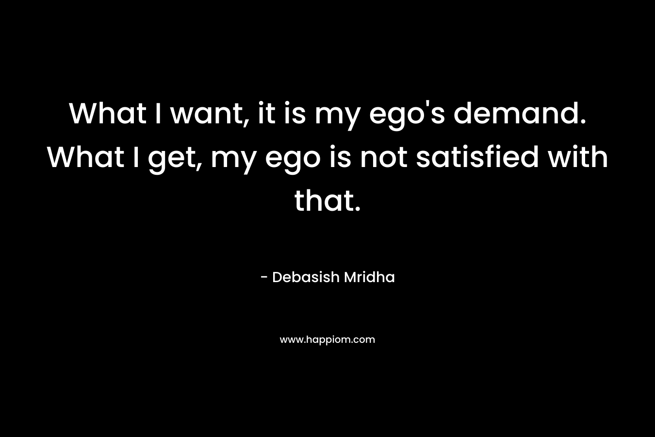 What I want, it is my ego's demand. What I get, my ego is not satisfied with that.