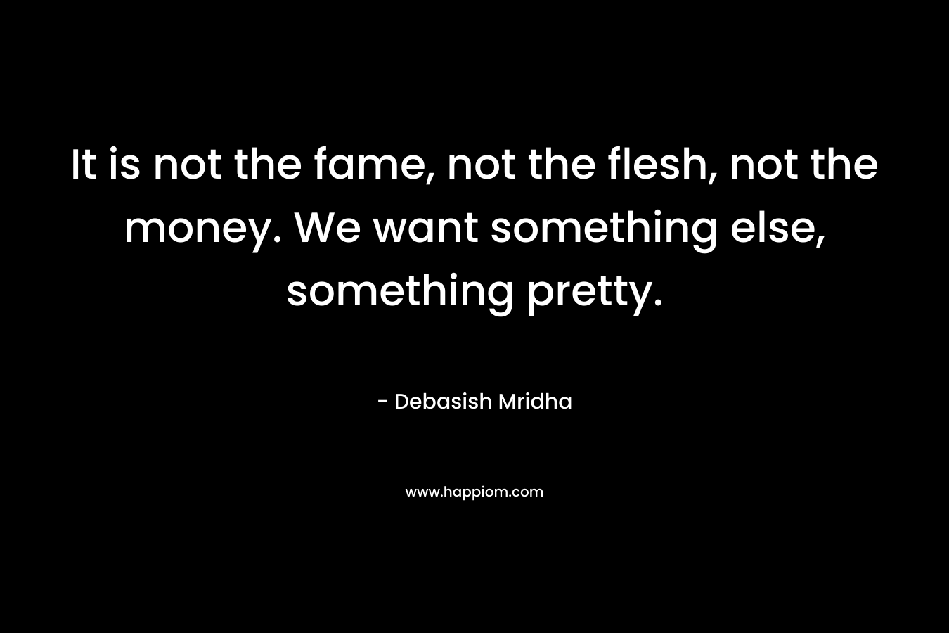 It is not the fame, not the flesh, not the money. We want something else, something pretty.