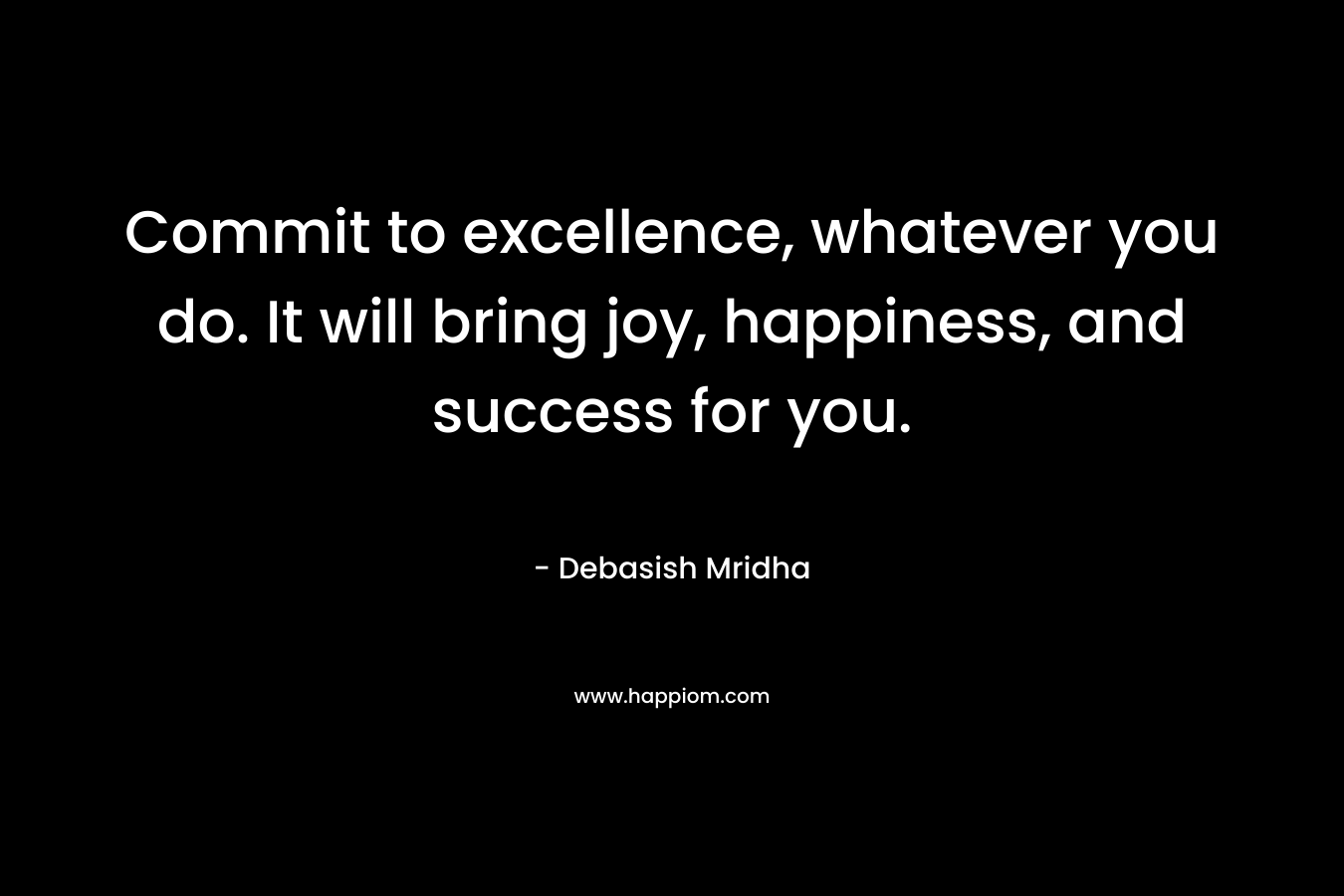 Commit to excellence, whatever you do. It will bring joy, happiness, and success for you.