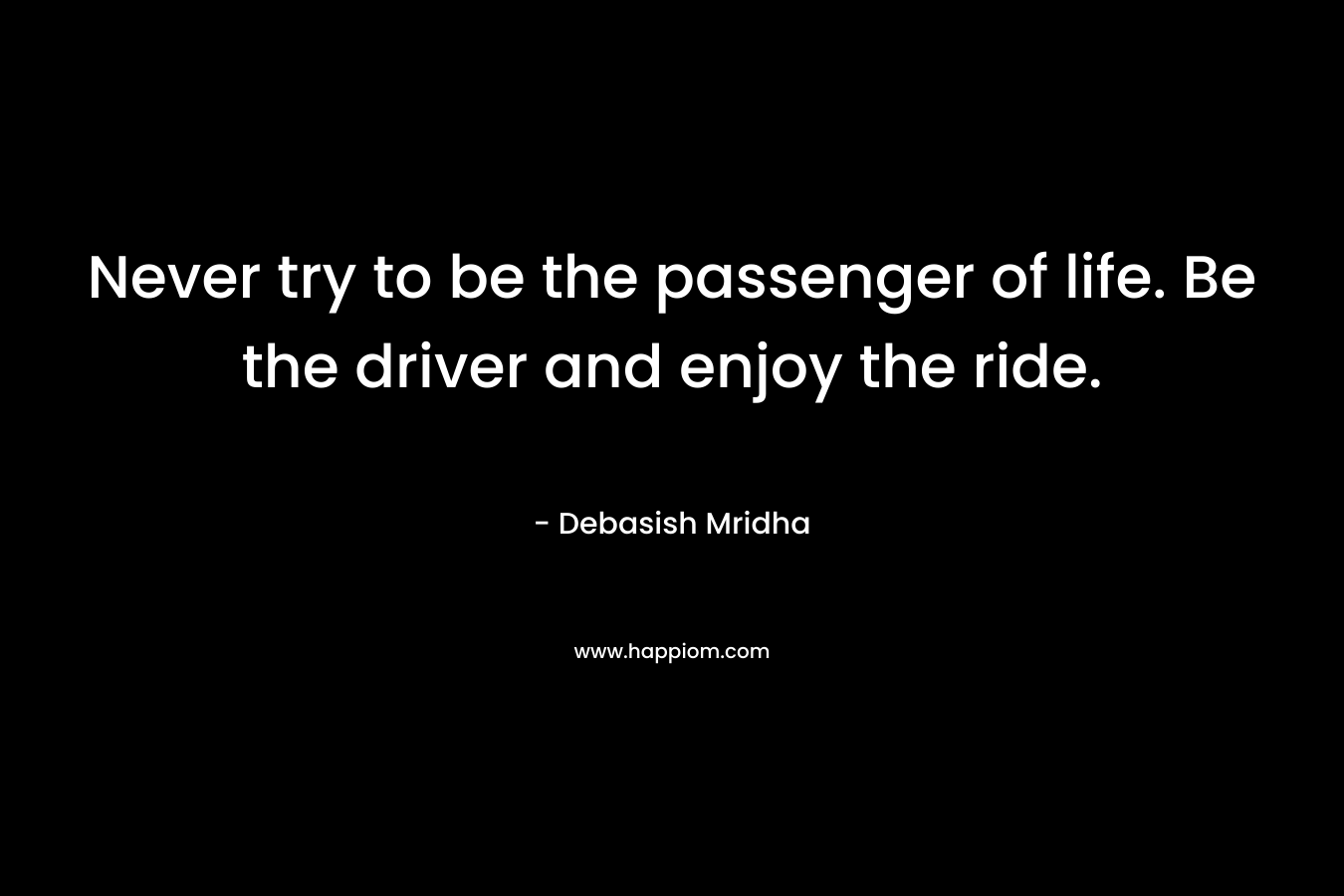 Never try to be the passenger of life. Be the driver and enjoy the ride. – Debasish Mridha