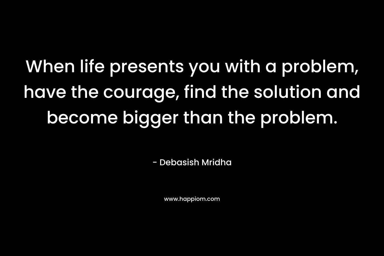 When life presents you with a problem, have the courage, find the solution and become bigger than the problem.