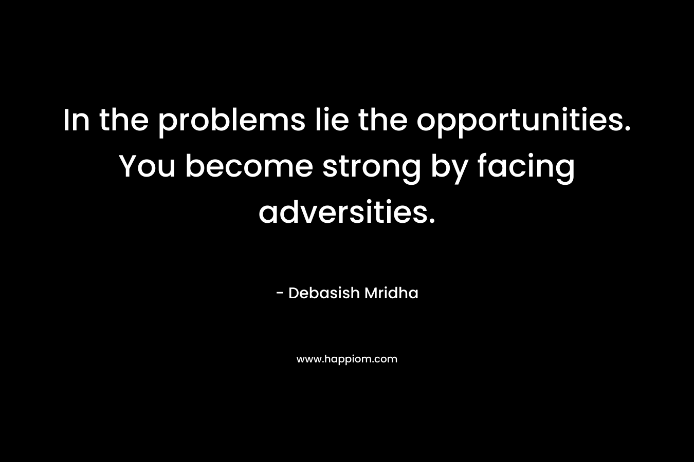 In the problems lie the opportunities. You become strong by facing adversities.