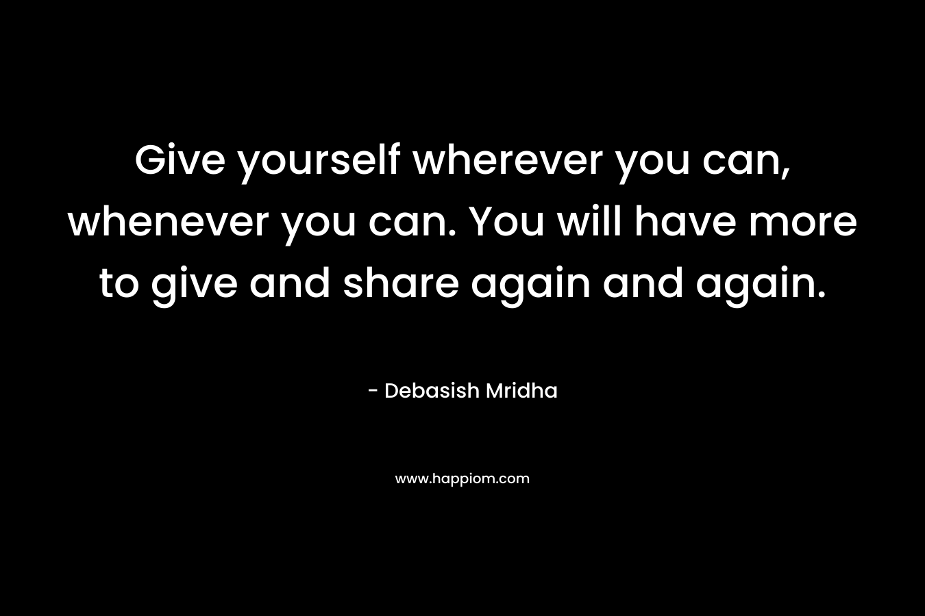Give yourself wherever you can, whenever you can. You will have more to give and share again and again.