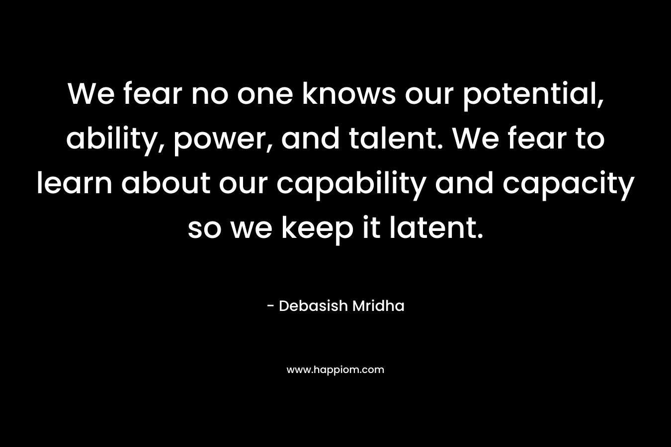 We fear no one knows our potential, ability, power, and talent. We fear to learn about our capability and capacity so we keep it latent. – Debasish Mridha