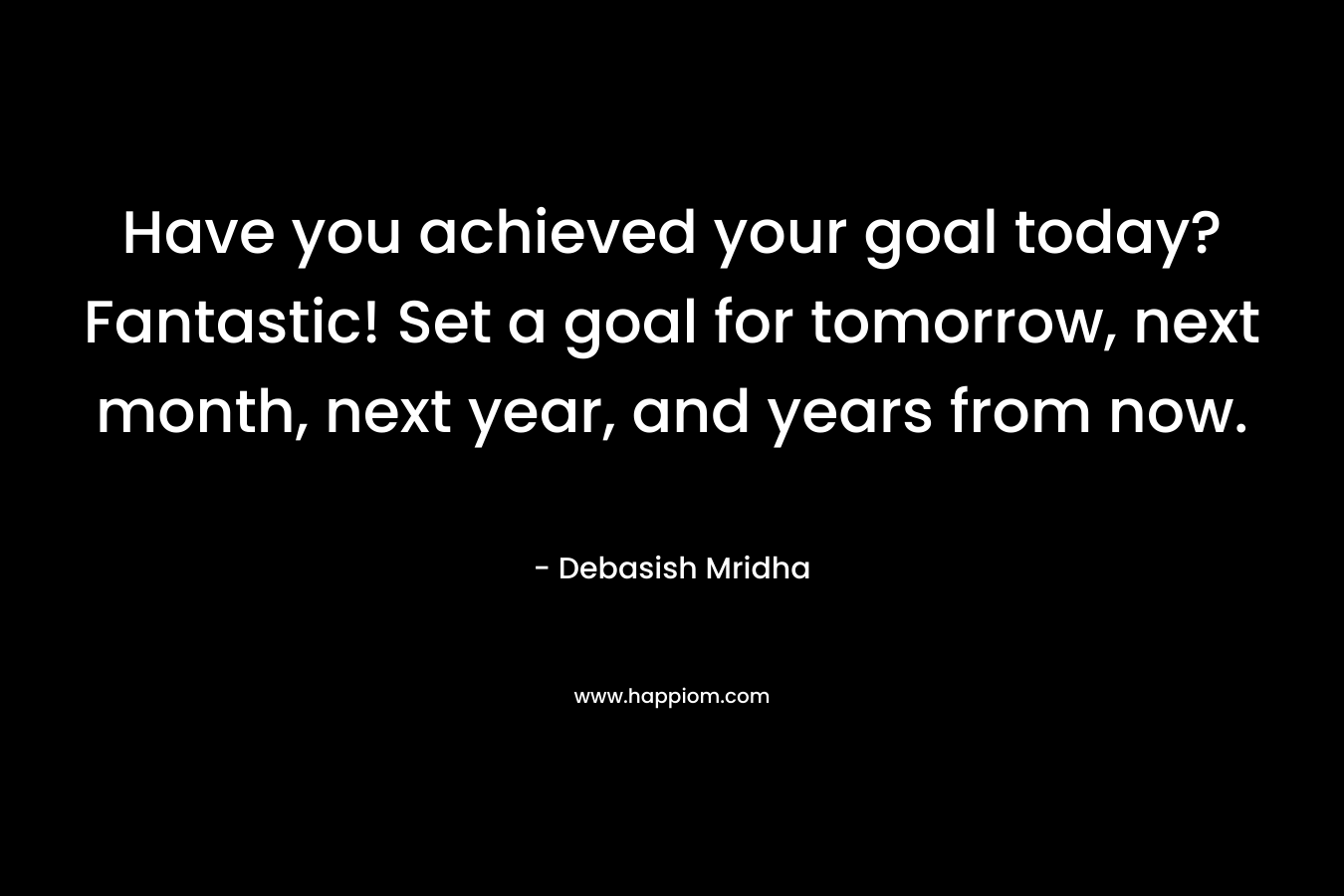 Have you achieved your goal today? Fantastic! Set a goal for tomorrow, next month, next year, and years from now.