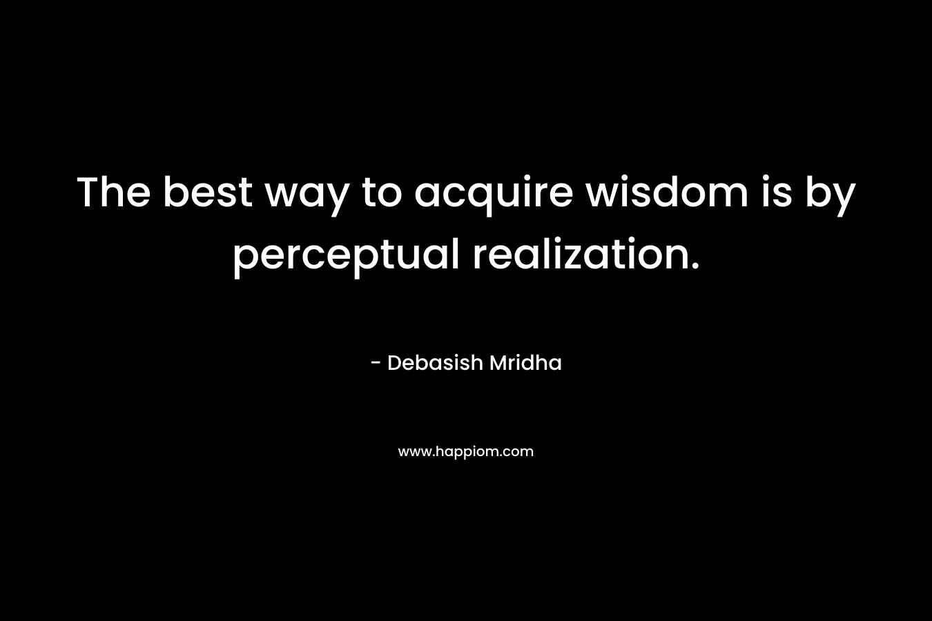 The best way to acquire wisdom is by perceptual realization. – Debasish Mridha