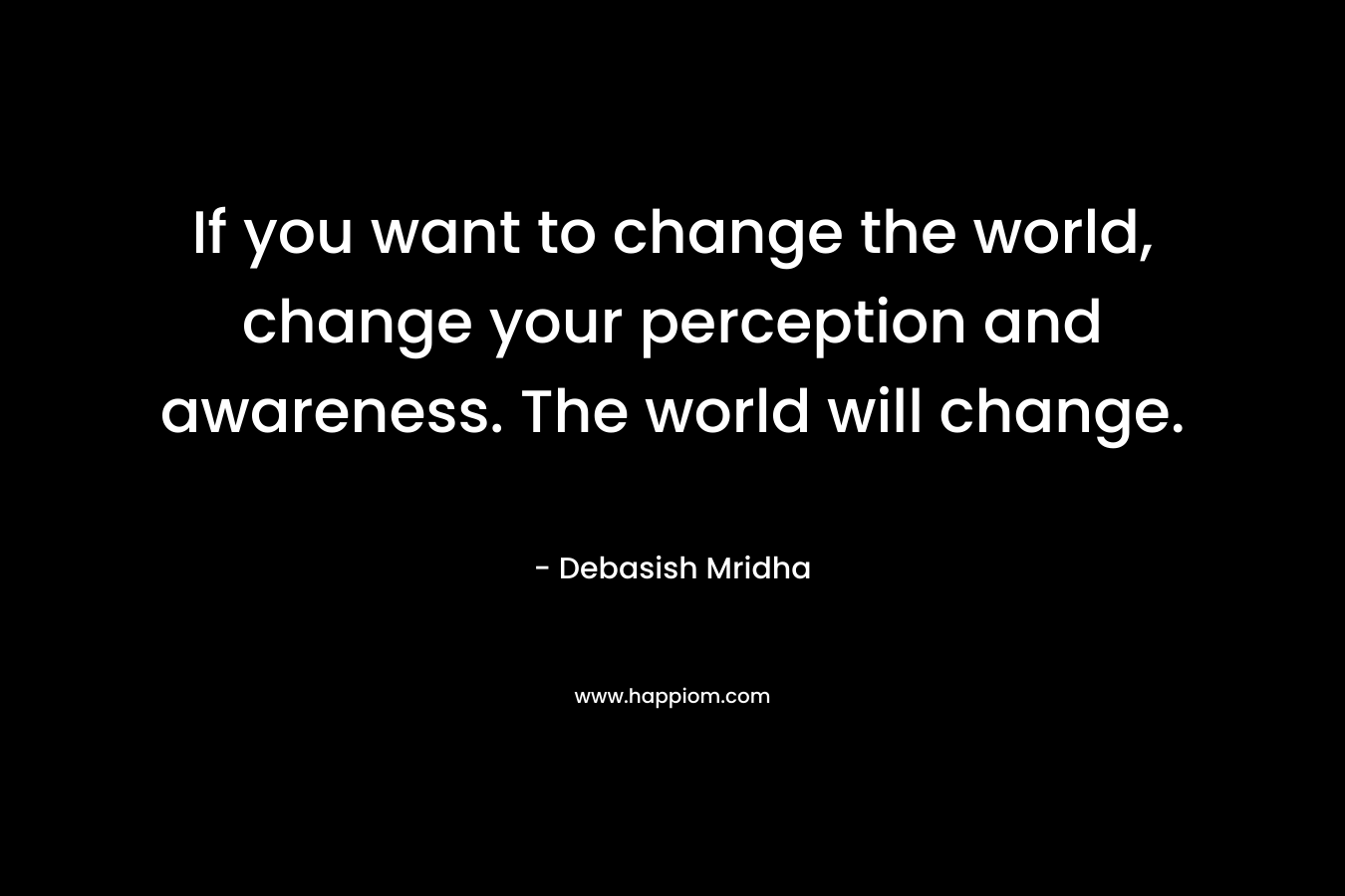 If you want to change the world, change your perception and awareness. The world will change.