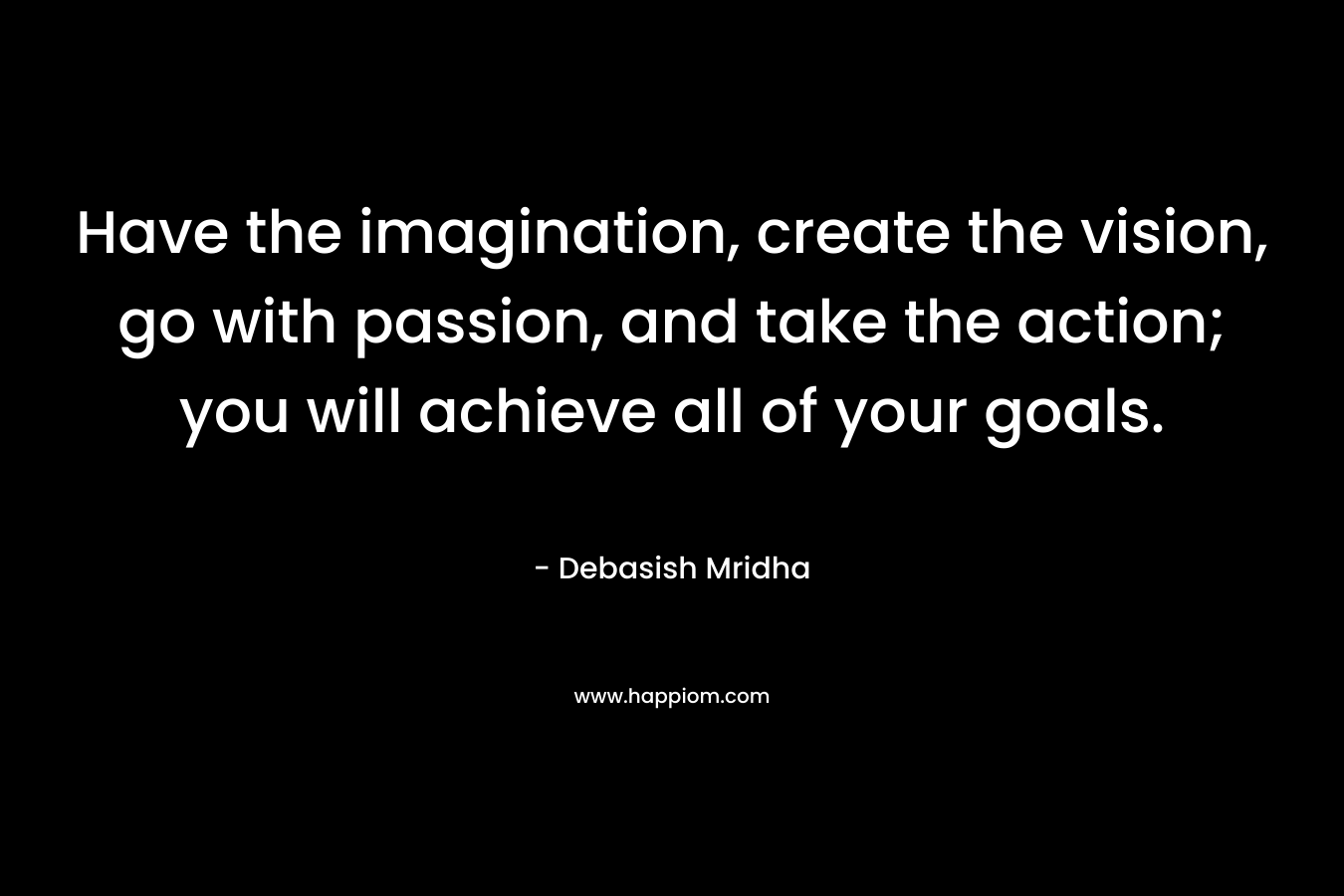 Have the imagination, create the vision, go with passion, and take the action; you will achieve all of your goals.