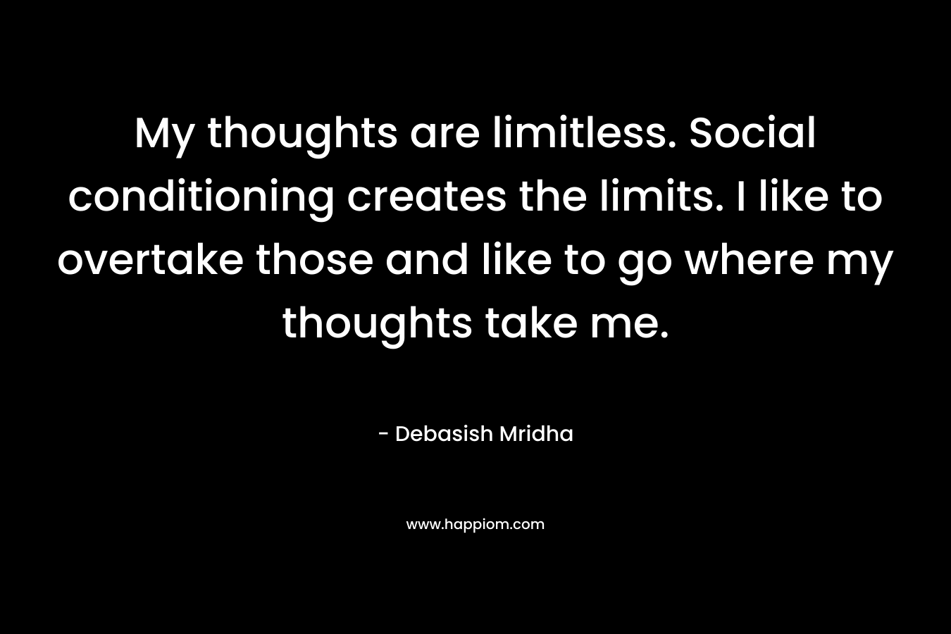 My thoughts are limitless. Social conditioning creates the limits. I like to overtake those and like to go where my thoughts take me. – Debasish Mridha