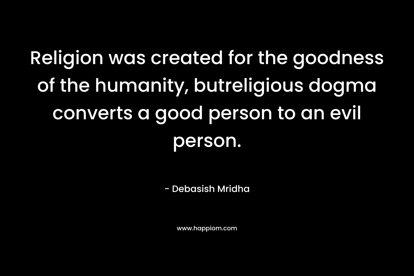 Religion was created for the goodness of the humanity, butreligious dogma converts a good person to an evil person. – Debasish Mridha