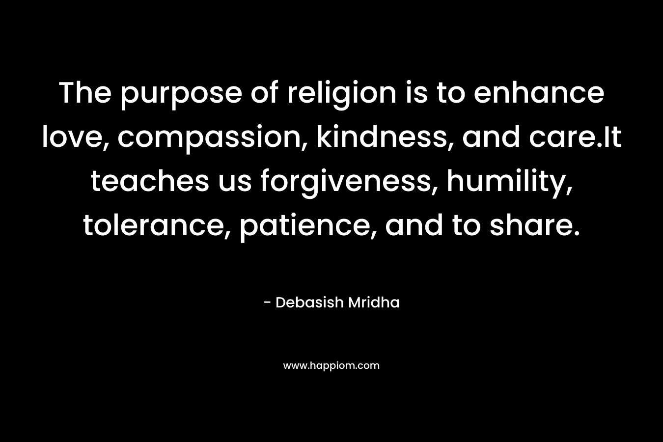 The purpose of religion is to enhance love, compassion, kindness, and care.It teaches us forgiveness, humility, tolerance, patience, and to share.