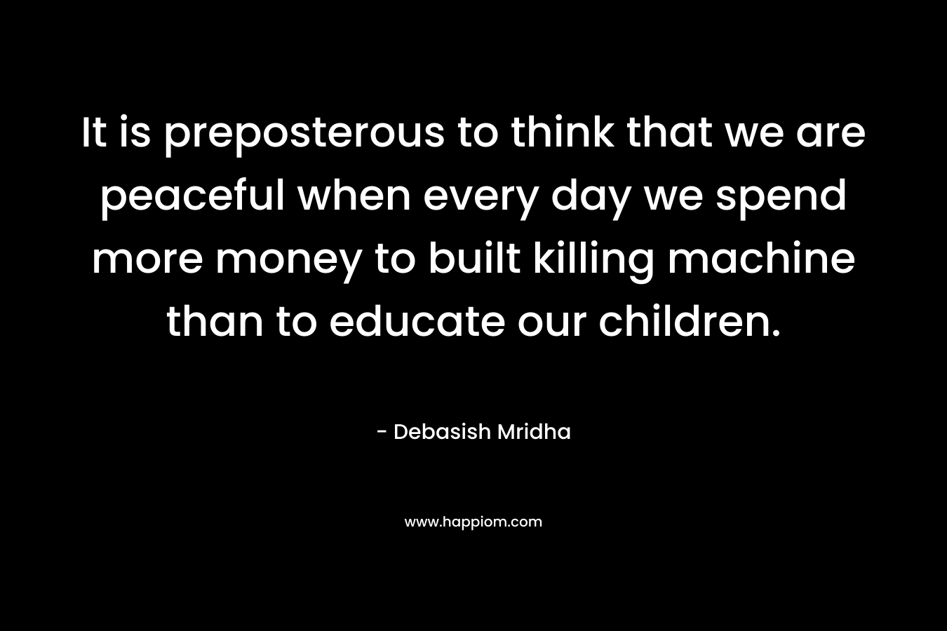 It is preposterous to think that we are peaceful when every day we spend more money to built killing machine than to educate our children.