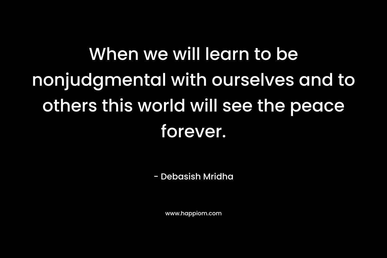 When we will learn to be nonjudgmental with ourselves and to others this world will see the peace forever.