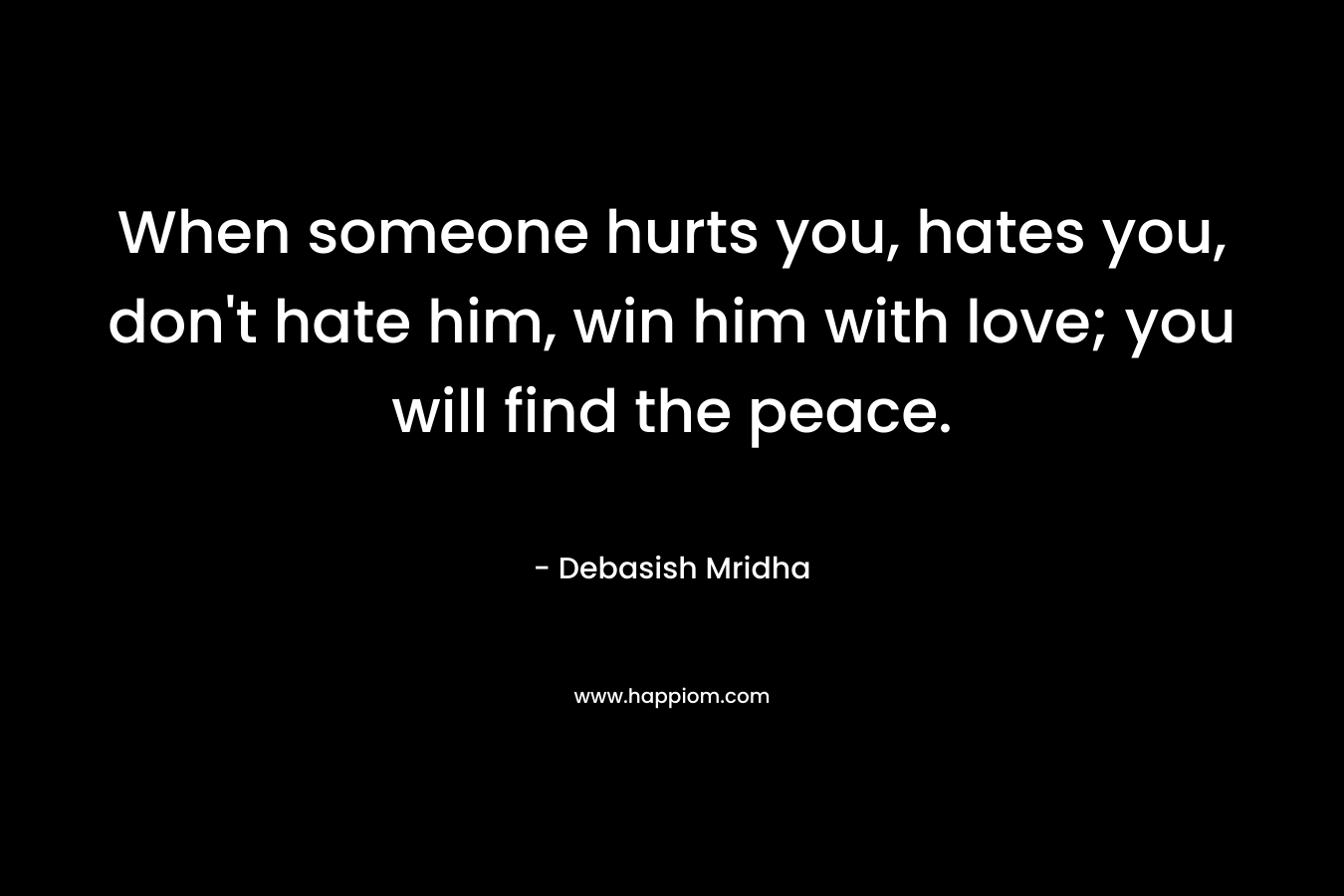 When someone hurts you, hates you, don't hate him, win him with love; you will find the peace.