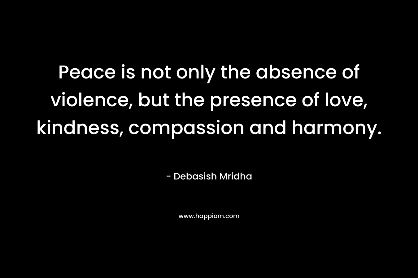 Peace is not only the absence of violence, but the presence of love, kindness, compassion and harmony.