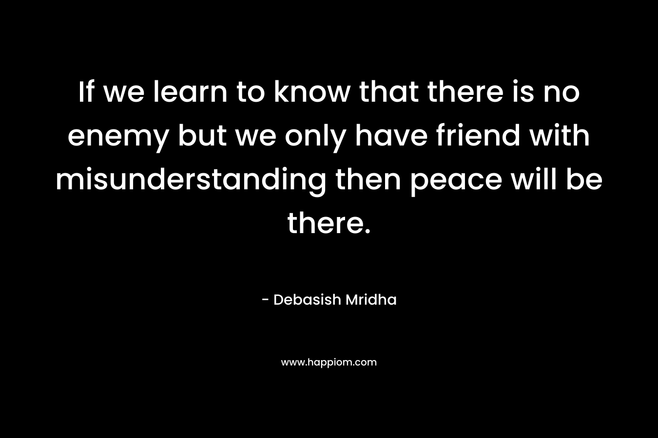 If we learn to know that there is no enemy but we only have friend with misunderstanding then peace will be there. – Debasish Mridha