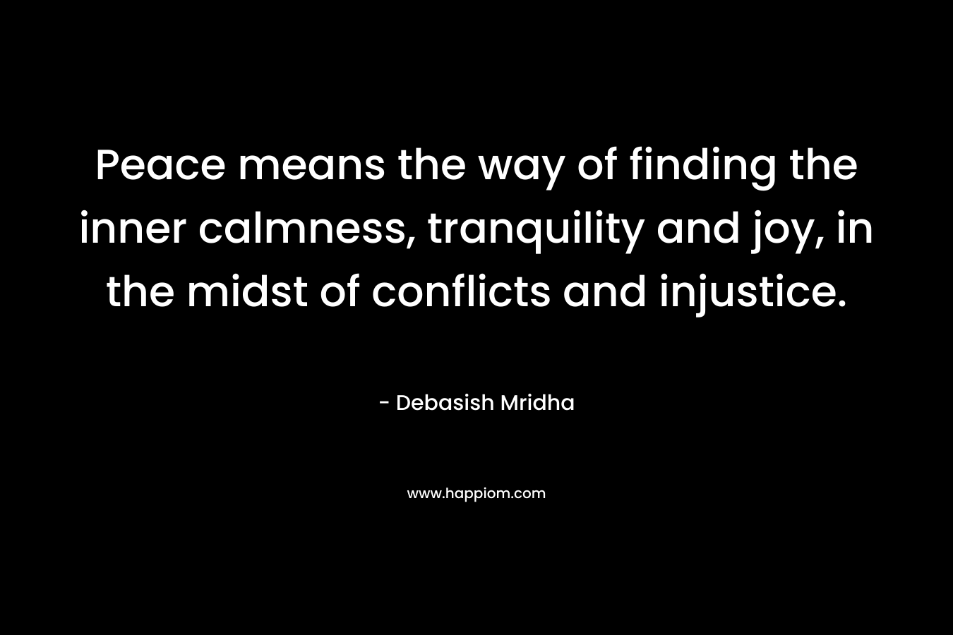 Peace means the way of finding the inner calmness, tranquility and joy, in the midst of conflicts and injustice. – Debasish Mridha