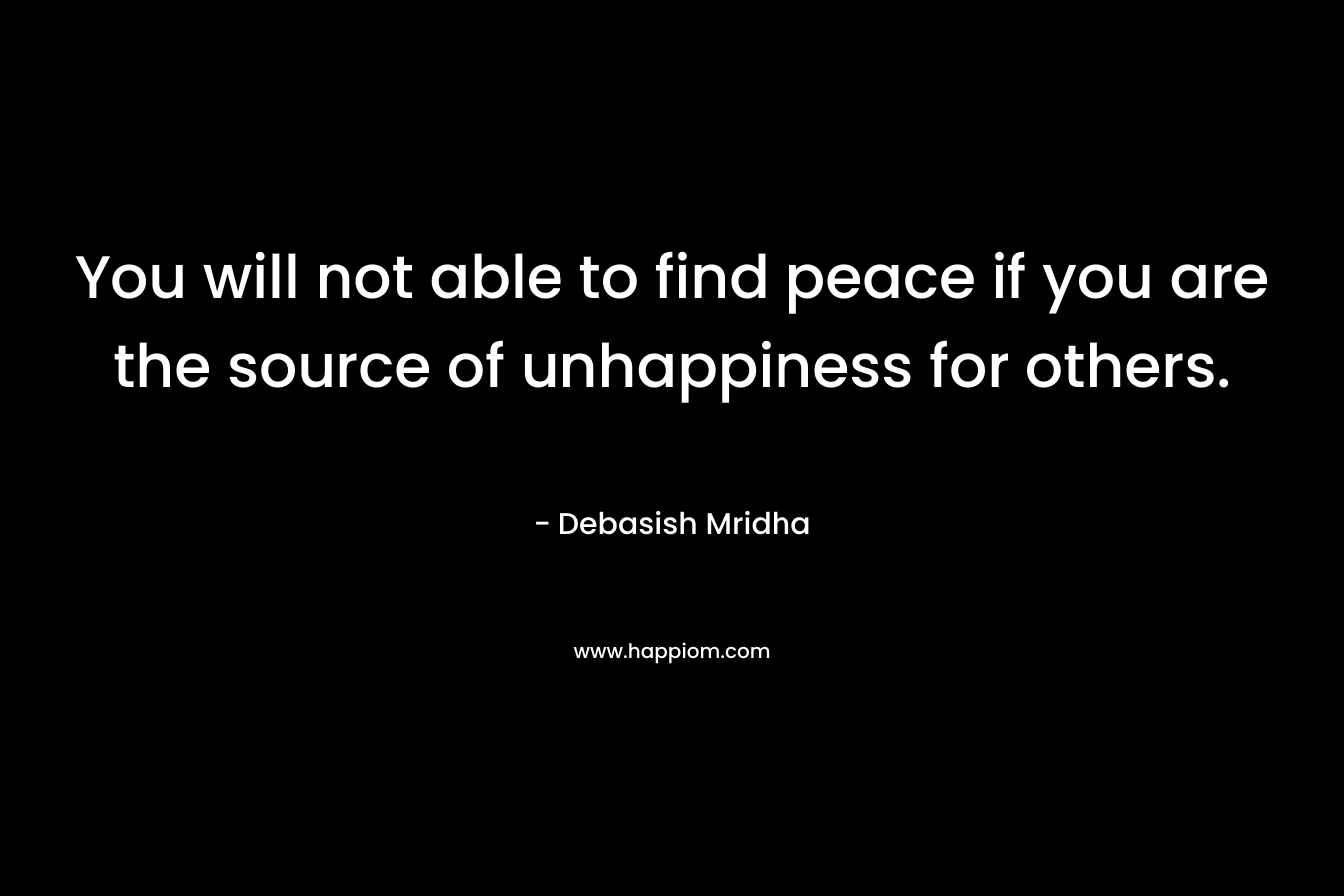 You will not able to find peace if you are the source of unhappiness for others.