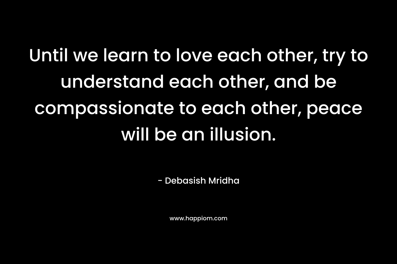 Until we learn to love each other, try to understand each other, and be compassionate to each other, peace will be an illusion.