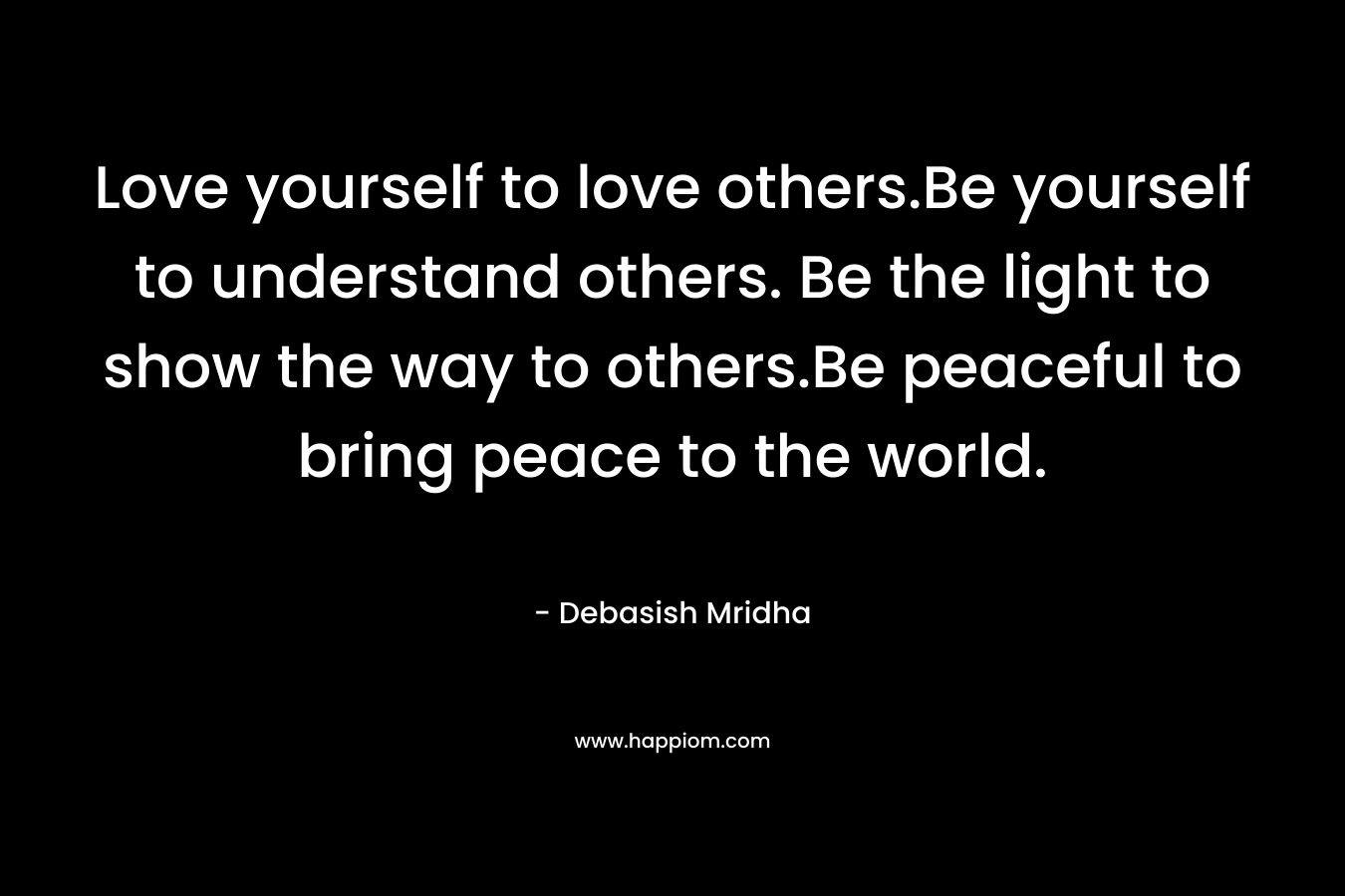 Love yourself to love others.Be yourself to understand others. Be the light to show the way to others.Be peaceful to bring peace to the world.