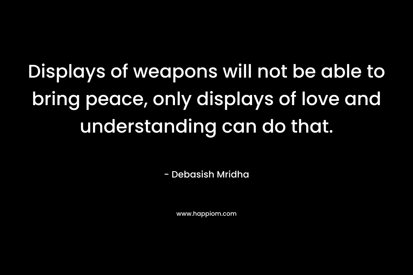 Displays of weapons will not be able to bring peace, only displays of love and understanding can do that. – Debasish Mridha