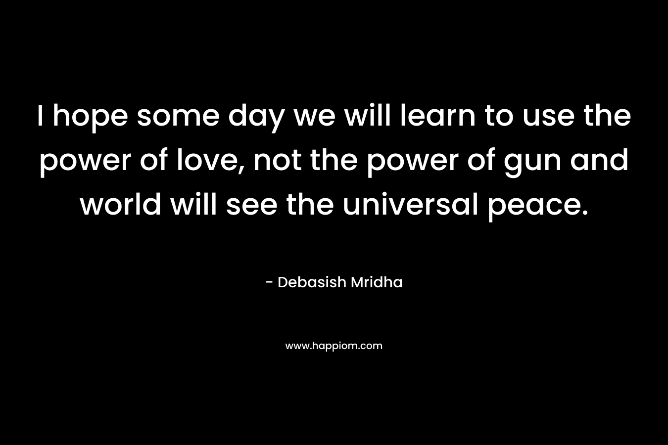 I hope some day we will learn to use the power of love, not the power of gun and world will see the universal peace.