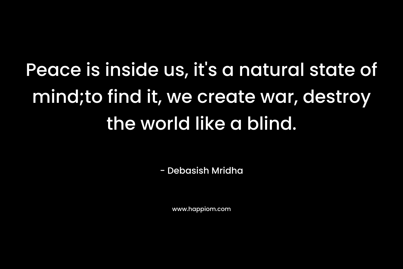 Peace is inside us, it's a natural state of mind;to find it, we create war, destroy the world like a blind.