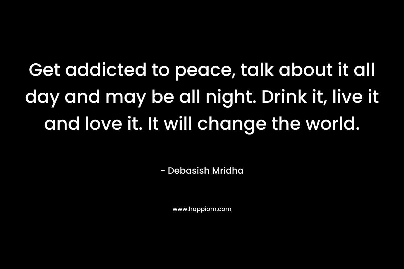 Get addicted to peace, talk about it all day and may be all night. Drink it, live it and love it. It will change the world.