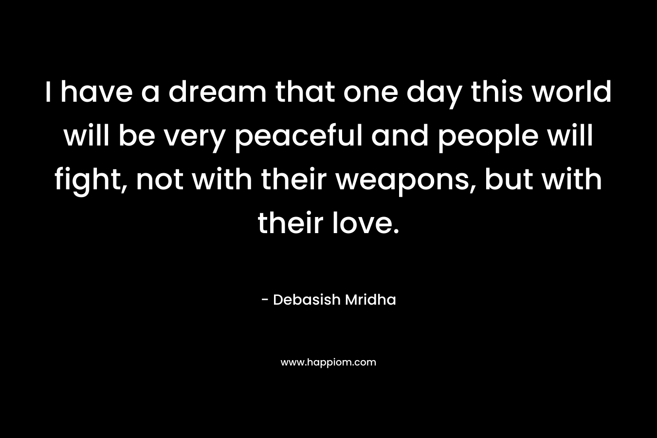 I have a dream that one day this world will be very peaceful and people will fight, not with their weapons, but with their love.
