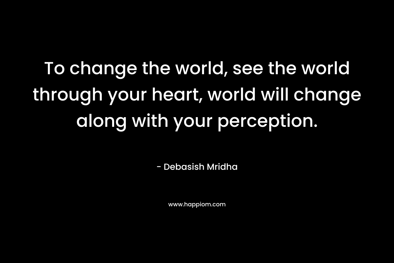 To change the world, see the world through your heart, world will change along with your perception.