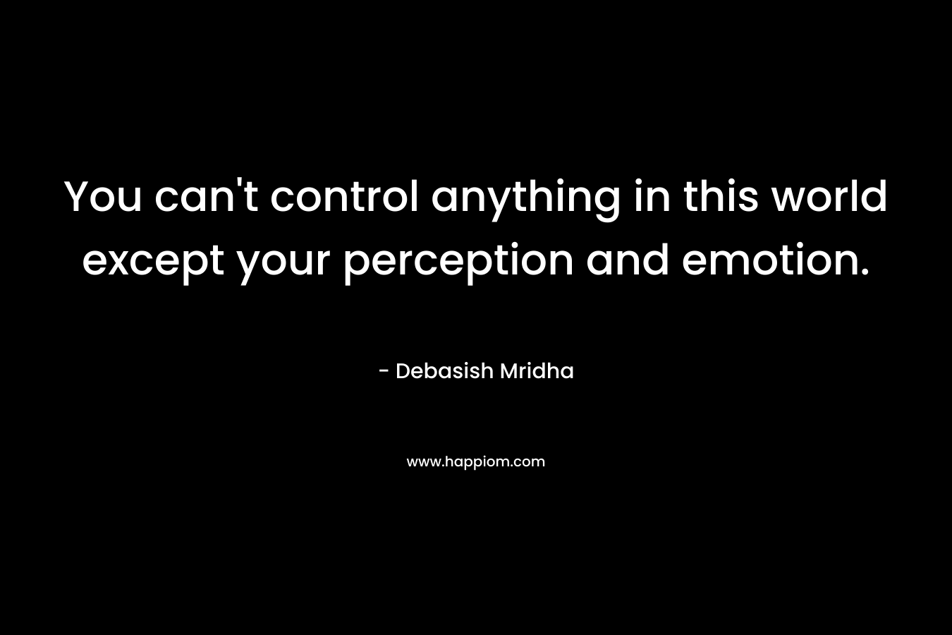You can't control anything in this world except your perception and emotion.