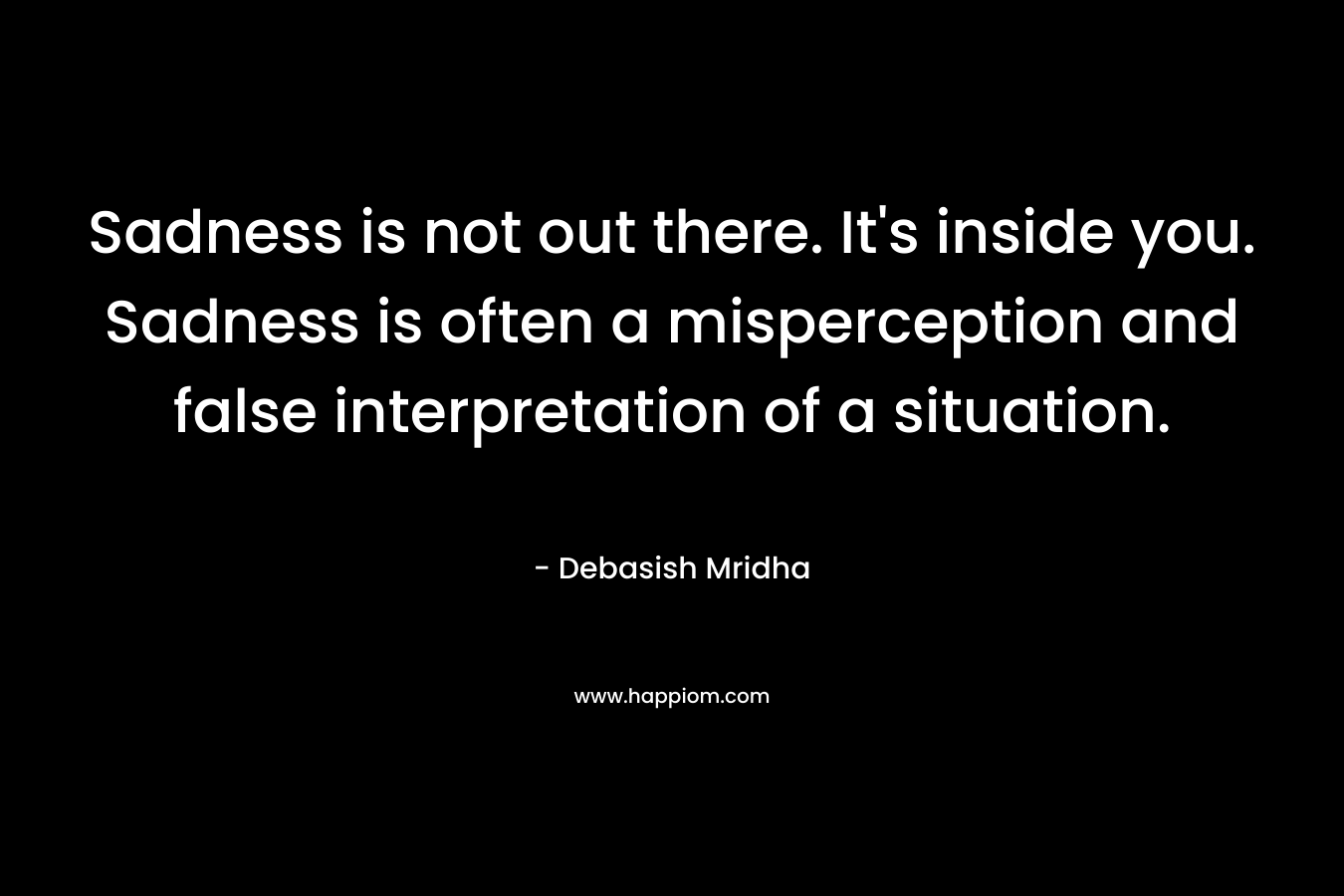 Sadness is not out there. It's inside you. Sadness is often a misperception and false interpretation of a situation.