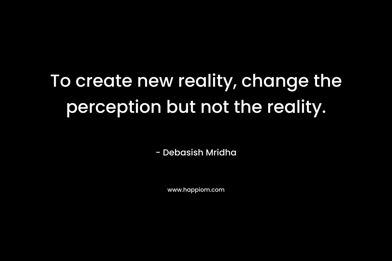 To create new reality, change the perception but not the reality.