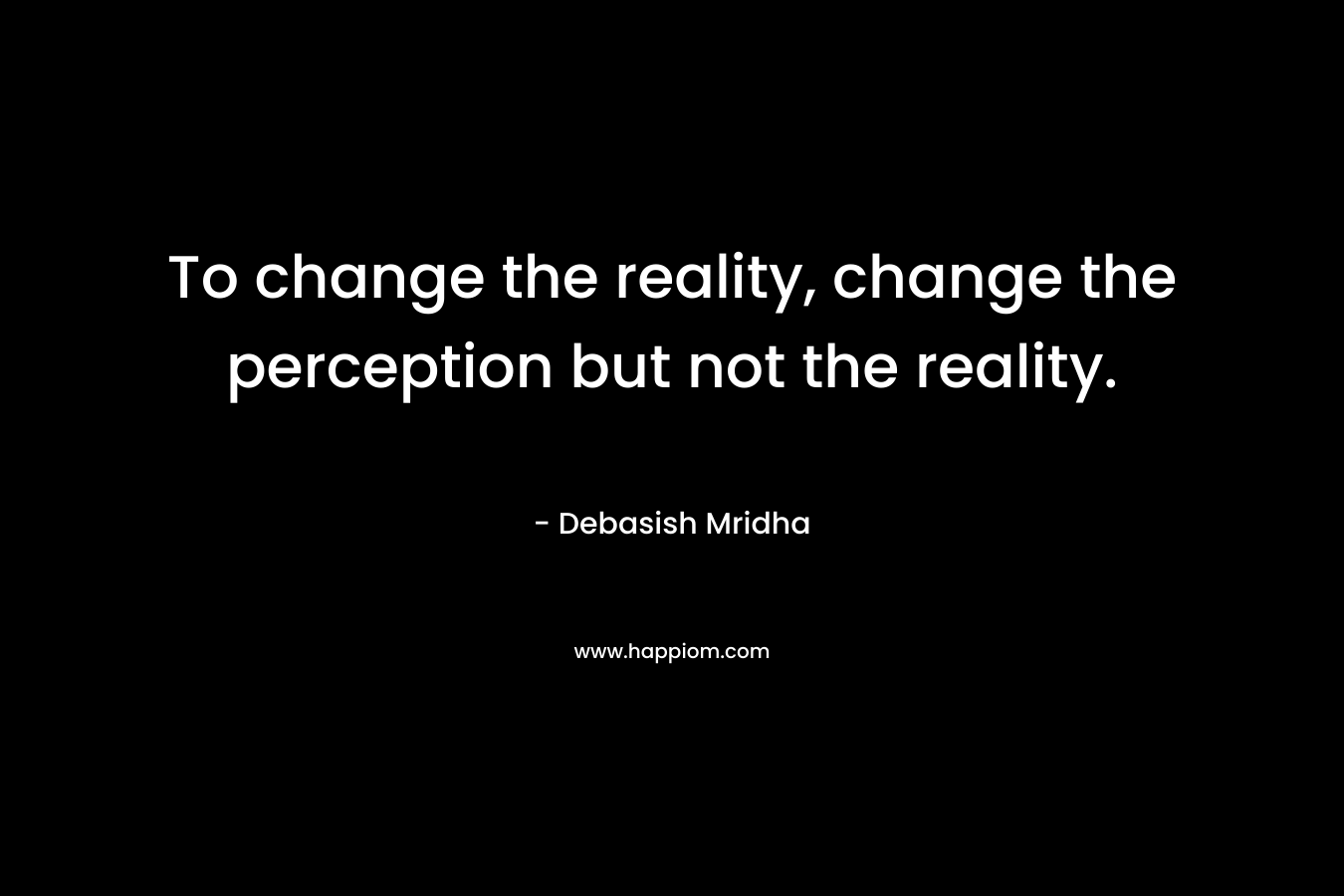 To change the reality, change the perception but not the reality.