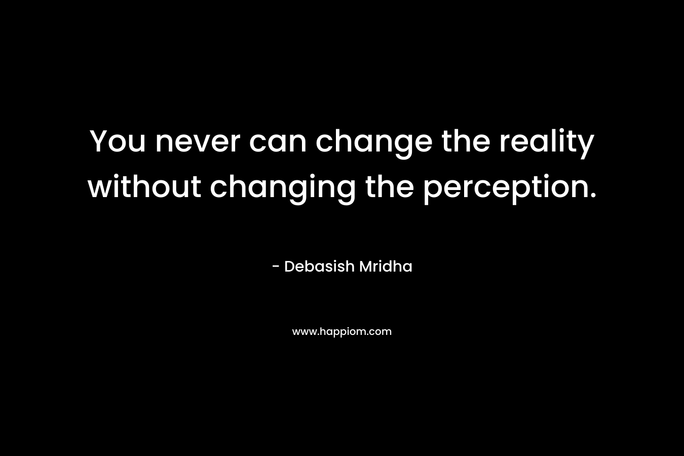 You never can change the reality without changing the perception.
