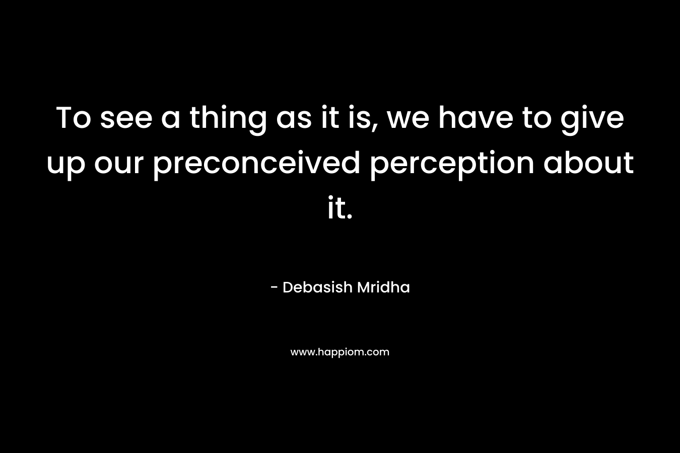 To see a thing as it is, we have to give up our preconceived perception about it.