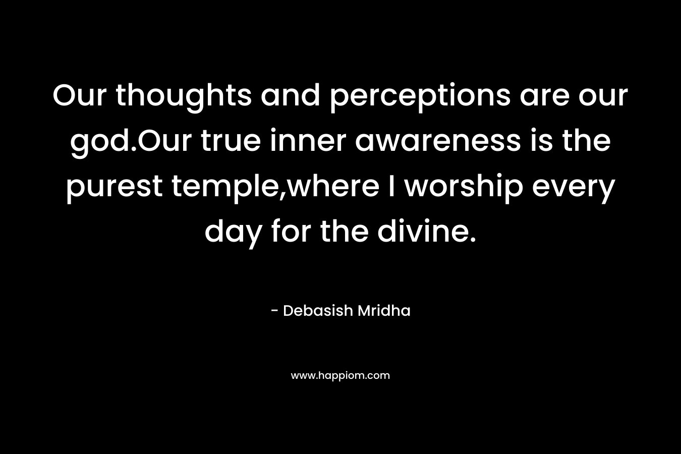 Our thoughts and perceptions are our god.Our true inner awareness is the purest temple,where I worship every day for the divine. – Debasish Mridha