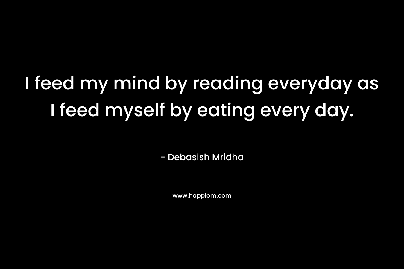 I feed my mind by reading everyday as I feed myself by eating every day.
