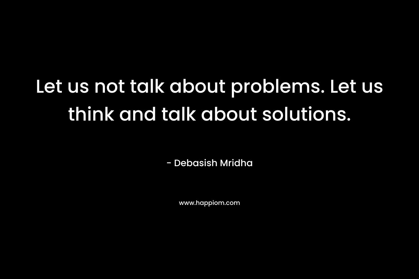 Let us not talk about problems. Let us think and talk about solutions.