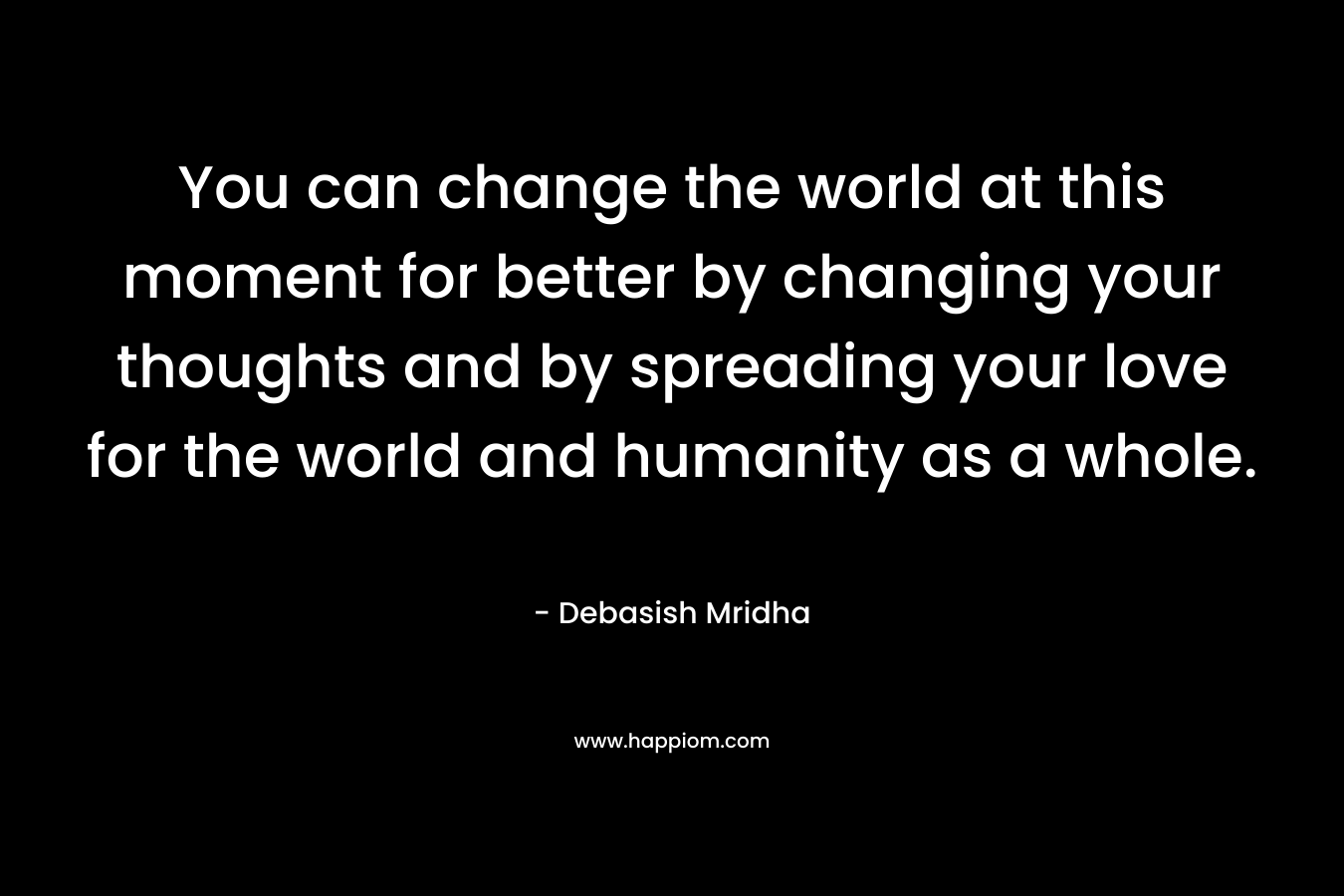 You can change the world at this moment for better by changing your thoughts and by spreading your love for the world and humanity as a whole.
