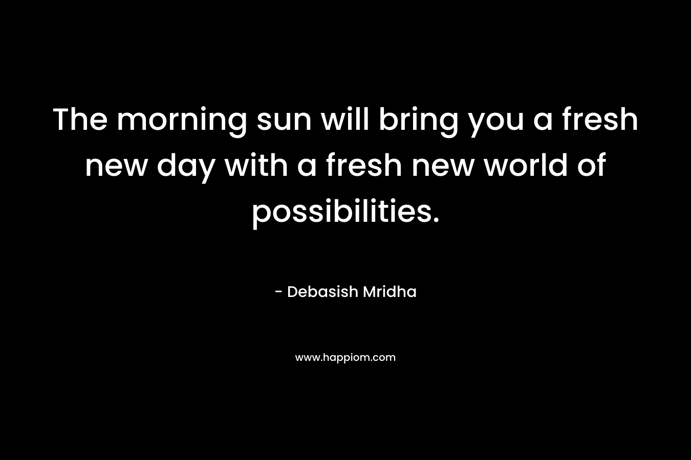 The morning sun will bring you a fresh new day with a fresh new world of possibilities.