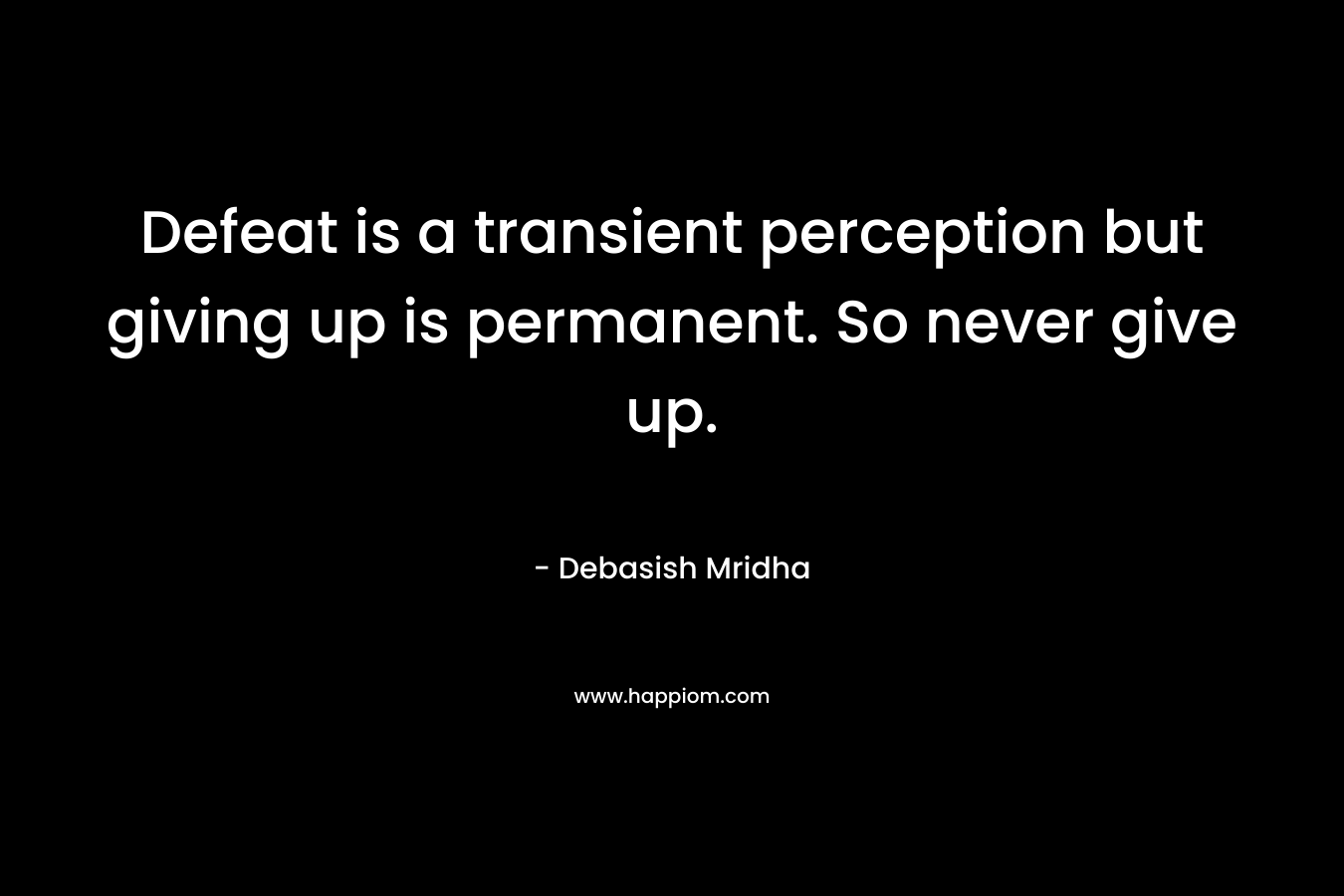 Defeat is a transient perception but giving up is permanent. So never give up. – Debasish Mridha