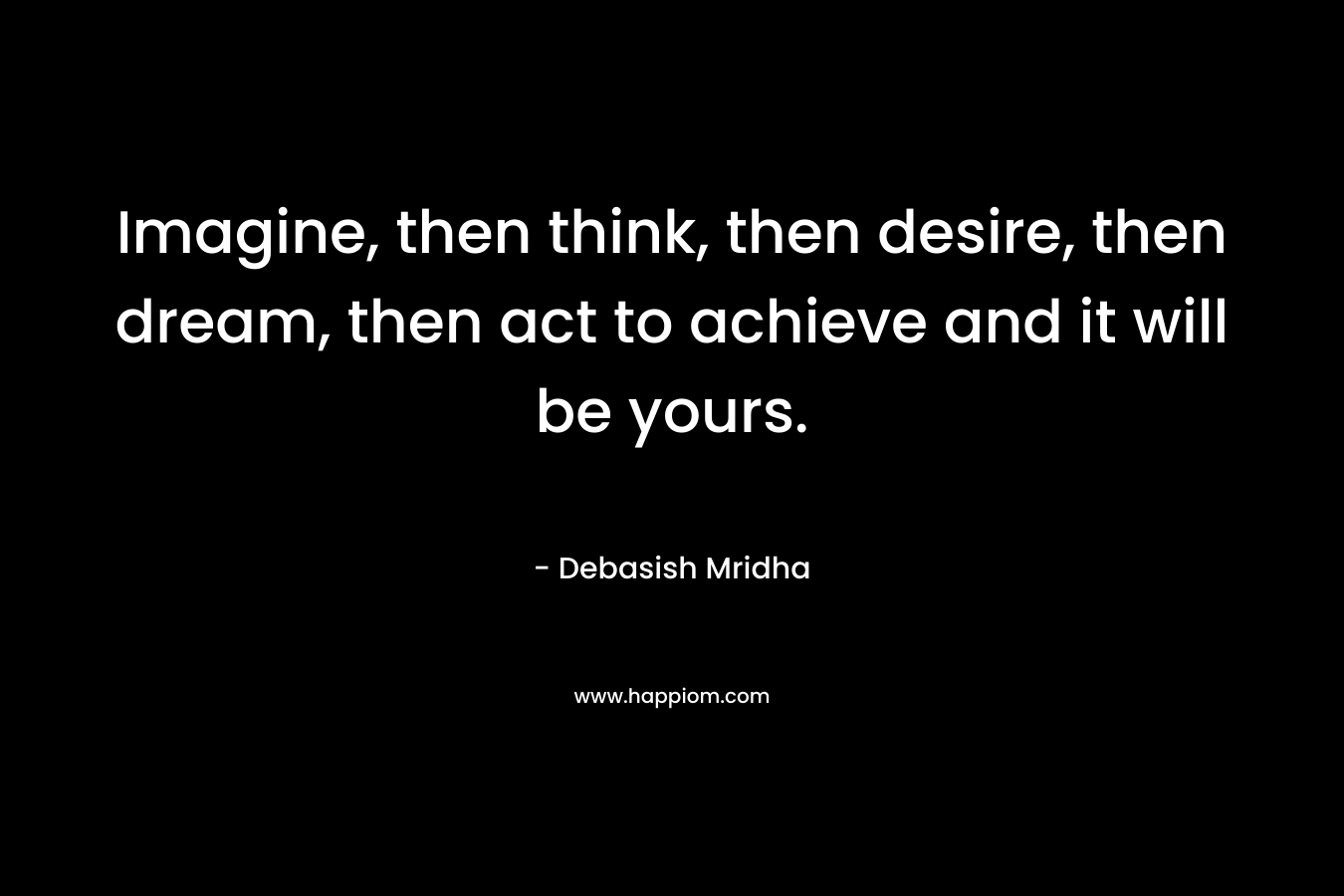 Imagine, then think, then desire, then dream, then act to achieve and it will be yours.