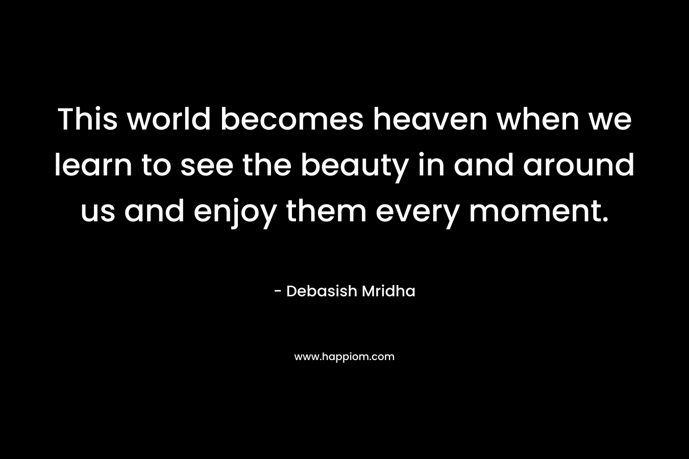 This world becomes heaven when we learn to see the beauty in and around us and enjoy them every moment.